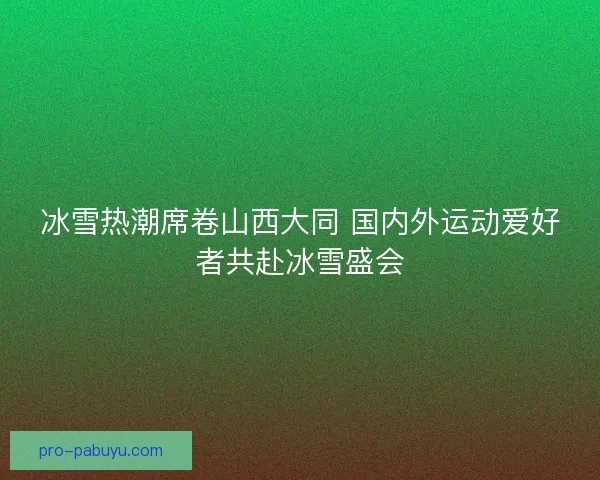 冰雪热潮席卷山西大同 国内外运动爱好者共赴冰雪盛会 冰雪热潮席卷山西大同 国内外运动爱好者共赴冰雪盛会