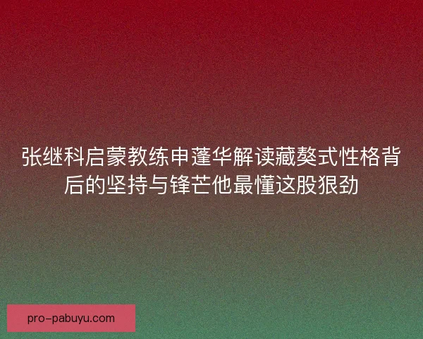 张继科启蒙教练申蓬华解读藏獒式性格背后的坚持与锋芒他最懂这股狠劲